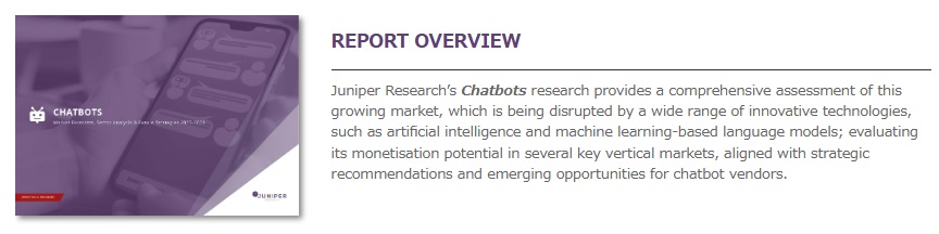Juniper Research（ジュニパーリサーチ）「チャットボット市場：市場予測、セクタ分析、将来戦略　2023-2028年 – Chatbots Market – Market Forecasts, Sector Analysis & Future Strategies 2023-2028 」は 市場を調査し、詳細な分析・予測結果を提供しています。